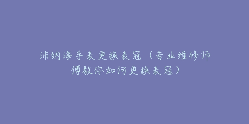 沛纳海手表更换表冠(专业维修师傅教你如何更换表冠)-名表号 沛纳海手表更换表冠(专业维修师傅教你如何更换表冠)