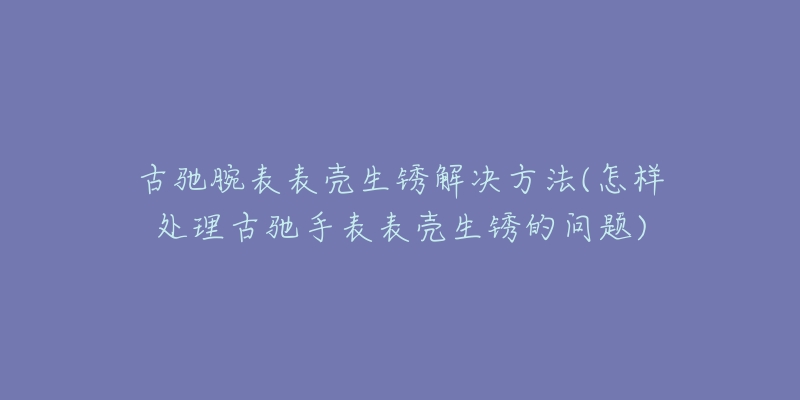 古驰腕表表壳生锈解决方法(怎样处理古驰手表表壳生锈的问题)-名表号 古驰腕表表壳生锈解决方法(怎样处理古驰手表表壳生锈的问题)