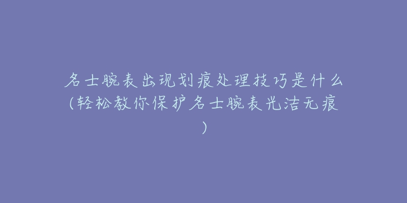 名士腕表出现划痕处理技巧是什么(轻松教你保护名士腕表光洁无痕)-名表号 名士腕表出现划痕处理技巧是什么(轻松教你保护名士腕表光洁无痕)