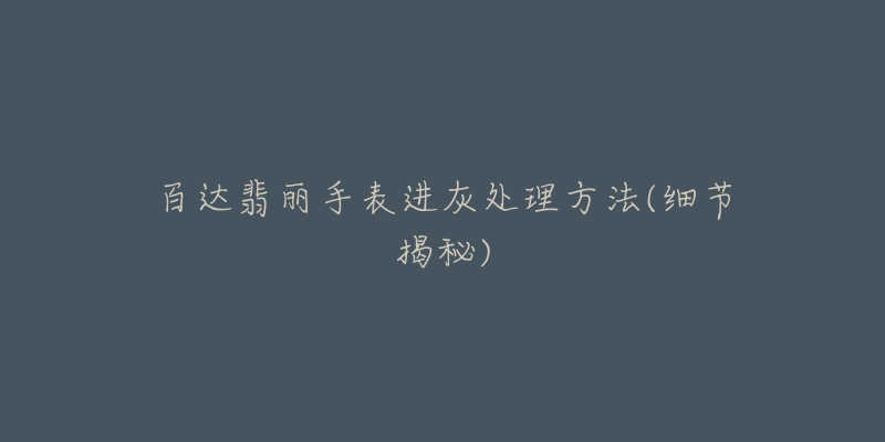 百达翡丽手表进灰处理方法(细节揭秘)-名表号 百达翡丽手表进灰处理方法(细节揭秘)