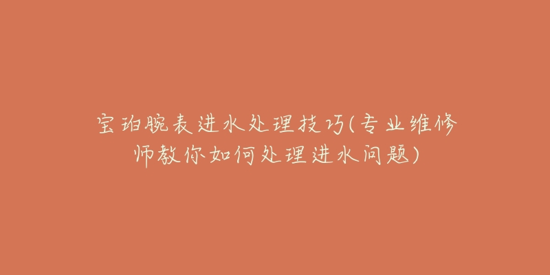 宝珀腕表进水处理技巧(专业维修师教你如何处理进水问题)-名表号 宝珀腕表进水处理技巧(专业维修师教你如何处理进水问题)