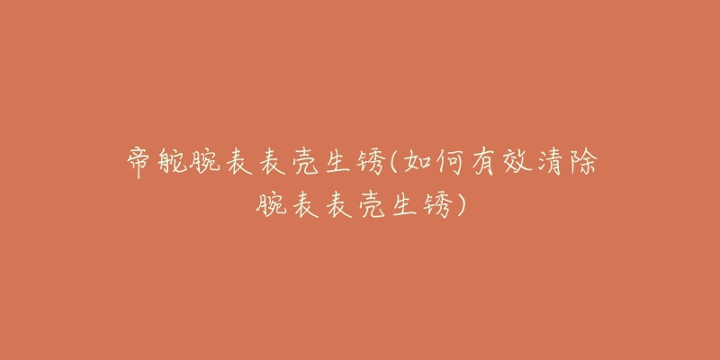 帝舵腕表表壳生锈(如何有效清除腕表表壳生锈)-名表号 帝舵腕表表壳生锈(如何有效清除腕表表壳生锈)