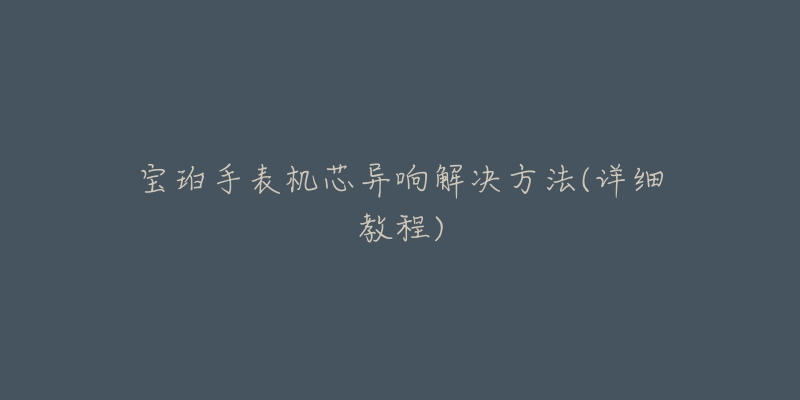 宝珀手表机芯异响解决方法(详细教程)-名表号 宝珀手表机芯异响解决方法(详细教程)