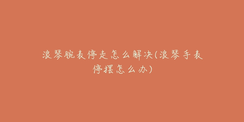 浪琴腕表停走怎么解决(浪琴手表停摆怎么办)-名表号 浪琴腕表停走怎么解决(浪琴手表停摆怎么办)