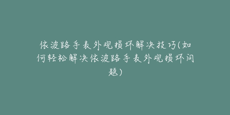 依波路手表外观损坏解决技巧(如何轻松解决依波路手表外观损坏问题)-名表号 依波路手表外观损坏解决技巧(如何轻松解决依波路手表外观损坏问题)