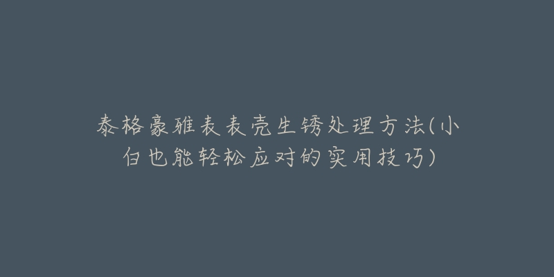 泰格豪雅表表壳生锈处理方法(小白也能轻松应对的实用技巧)-名表号 泰格豪雅表表壳生锈处理方法(小白也能轻松应对的实用技巧)