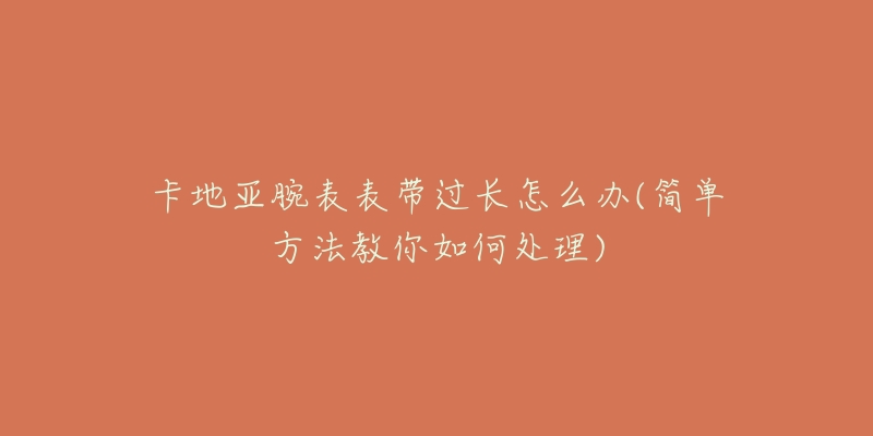 卡地亚腕表表带过长怎么办(简单方法教你如何处理)-名表号 卡地亚腕表表带过长怎么办(简单方法教你如何处理)