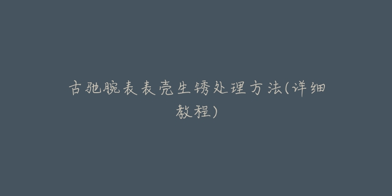 古驰腕表表壳生锈处理方法(详细教程)-名表号 古驰腕表表壳生锈处理方法(详细教程)