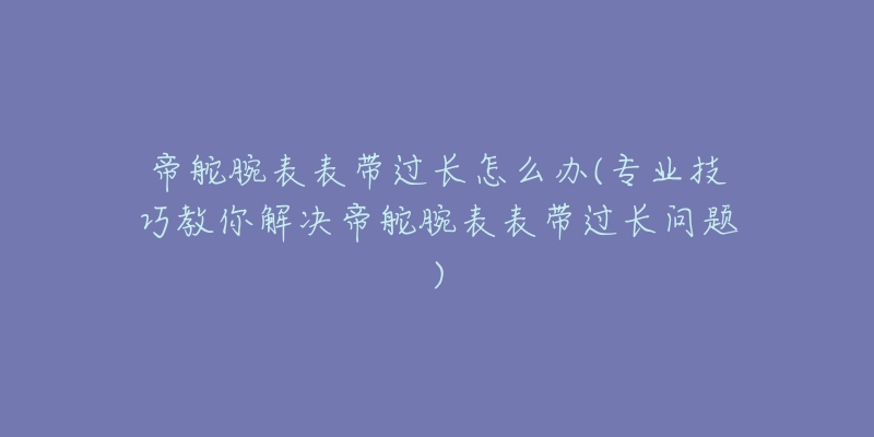 帝舵腕表表带过长怎么办(专业技巧教你解决帝舵腕表表带过长问题)-名表号 帝舵腕表表带过长怎么办(专业技巧教你解决帝舵腕表表带过长问题)
