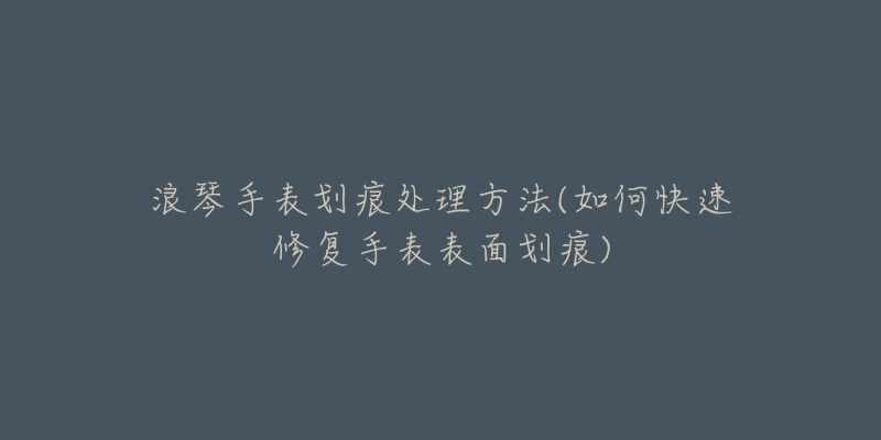 浪琴手表划痕处理方法(如何快速修复手表表面划痕)-名表号 浪琴手表划痕处理方法(如何快速修复手表表面划痕)