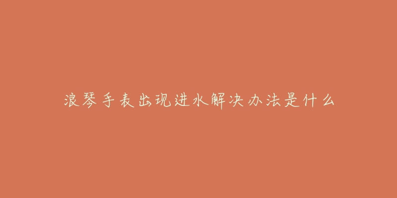 浪琴手表出现进水解决办法是什么-名表号 浪琴手表出现进水解决办法是什么