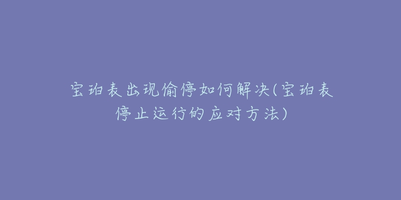 宝珀表出现偷停如何解决(宝珀表停止运行的应对方法)-名表号 宝珀表出现偷停如何解决(宝珀表停止运行的应对方法)
