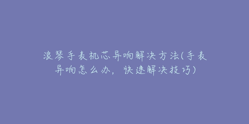 浪琴手表机芯异响解决方法(手表异响怎么办,快速解决技巧)-名表号 浪琴手表机芯异响解决方法(手表异响怎么办,快速解决技巧)