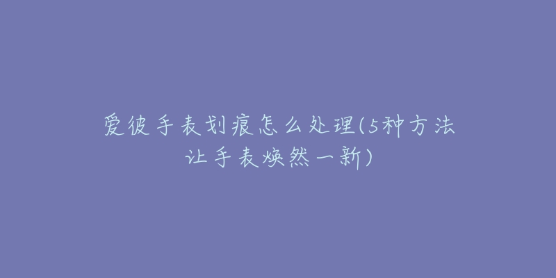 爱彼手表划痕怎么处理(5种方法让手表焕然一新)-名表号 爱彼手表划痕怎么处理(5种方法让手表焕然一新)