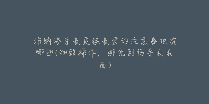 沛纳海手表更换表蒙的注意事项有哪些(细致操作,避免刮伤手表表面)-名表号 沛纳海手表更换表蒙的注意事项有哪些(细致操作,避免刮伤手表表面)
