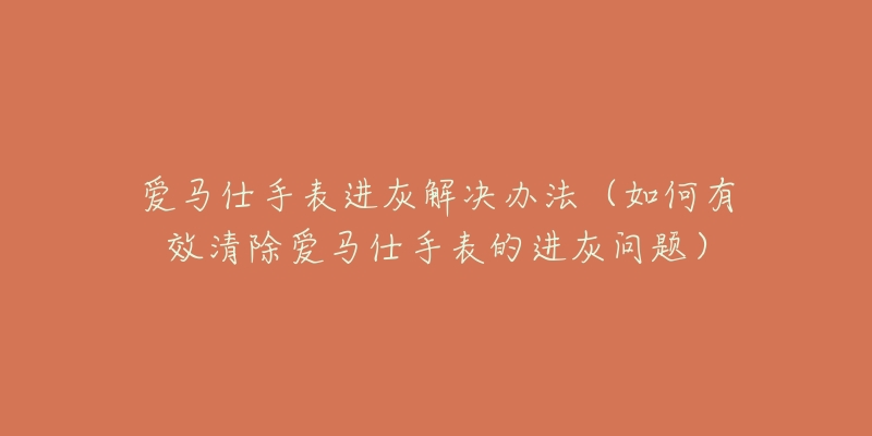 爱马仕手表进灰解决办法(如何有效清除爱马仕手表的进灰问题)-名表号 爱马仕手表进灰解决办法(如何有效清除爱马仕手表的进灰问题)