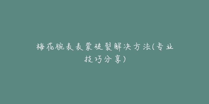 梅花腕表表蒙破裂解决方法(专业技巧分享)-名表号 梅花腕表表蒙破裂解决方法(专业技巧分享)