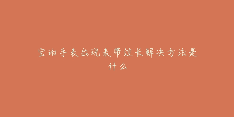宝珀手表出现表带过长解决方法是什么-名表号 宝珀手表出现表带过长解决方法是什么