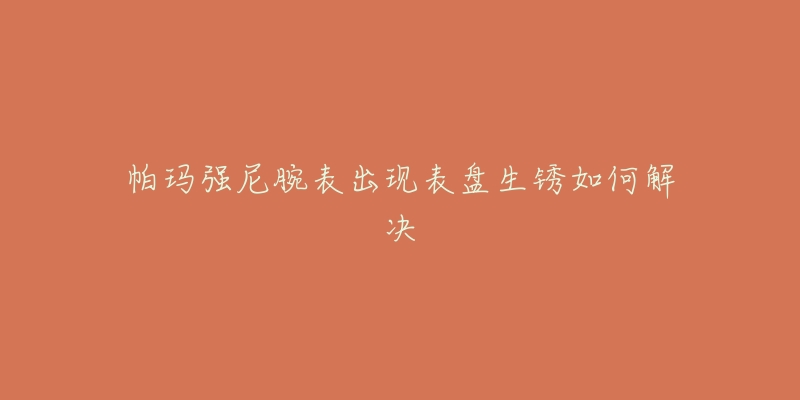 帕玛强尼腕表出现表盘生锈如何解决-名表号 帕玛强尼腕表出现表盘生锈如何解决