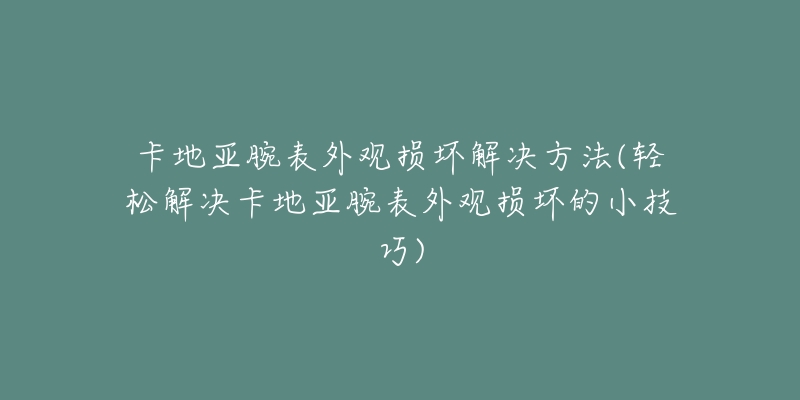 卡地亚腕表外观损坏解决方法(轻松解决卡地亚腕表外观损坏的小技巧)-名表号 卡地亚腕表外观损坏解决方法(轻松解决卡地亚腕表外观损坏的小技巧)