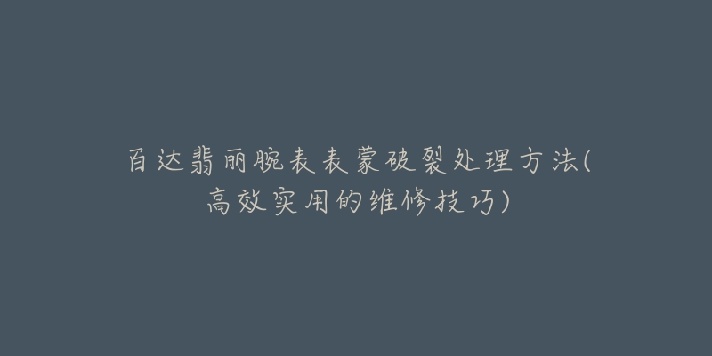 百达翡丽腕表表蒙破裂处理方法(高效实用的维修技巧)-名表号 百达翡丽腕表表蒙破裂处理方法(高效实用的维修技巧)