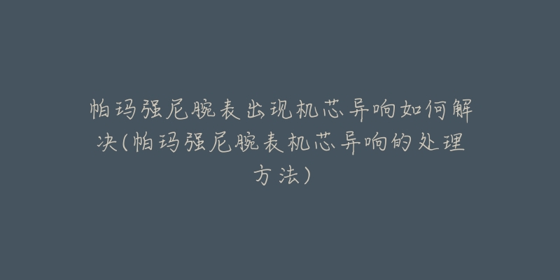 帕玛强尼腕表出现机芯异响如何解决(帕玛强尼腕表机芯异响的处理方法)-名表号 帕玛强尼腕表出现机芯异响如何解决(帕玛强尼腕表机芯异响的处理方法)