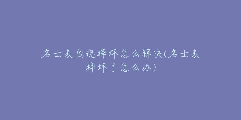 名士表出现摔坏怎么解决(名士表摔坏了怎么办)-名表号 名士表出现摔坏怎么解决(名士表摔坏了怎么办)