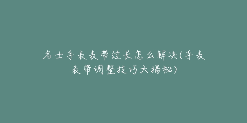 名士手表表带过长怎么解决(手表表带调整技巧大揭秘)-名表号 名士手表表带过长怎么解决(手表表带调整技巧大揭秘)