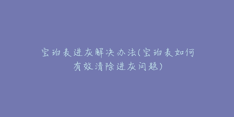 宝珀表进灰解决办法(宝珀表如何有效清除进灰问题)