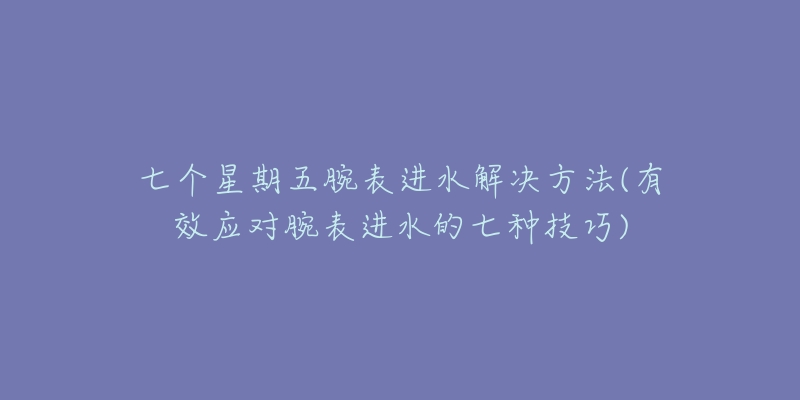 七个星期五腕表进水解决方法(有效应对腕表进水的七种技巧)-名表号 七个星期五腕表进水解决方法(有效应对腕表进水的七种技巧)