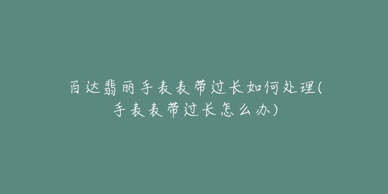 百达翡丽手表表带过长如何处理(手表表带过长怎么办)-名表号 百达翡丽手表表带过长如何处理(手表表带过长怎么办)