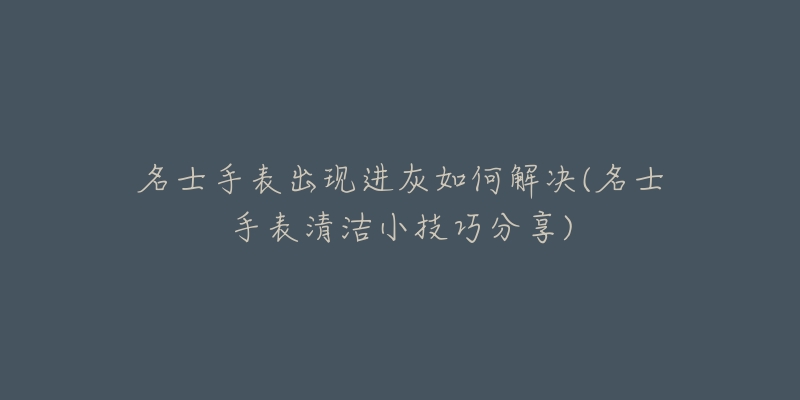 名士手表出现进灰如何解决(名士手表清洁小技巧分享)