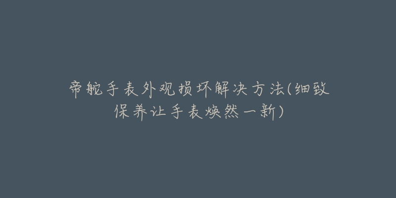 帝舵手表外观损坏解决方法(细致保养让手表焕然一新)-名表号 帝舵手表外观损坏解决方法(细致保养让手表焕然一新)