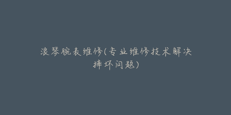 浪琴腕表维修(专业维修技术解决摔坏问题)-名表号 浪琴腕表维修(专业维修技术解决摔坏问题)