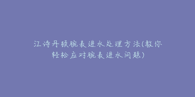 江诗丹顿腕表进水处理方法(教你轻松应对腕表进水问题)-名表号 江诗丹顿腕表进水处理方法(教你轻松应对腕表进水问题)