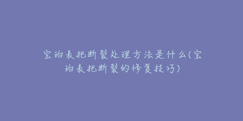 宝珀表把断裂处理方法是什么(宝珀表把断裂的修复技巧)-名表号 宝珀表把断裂处理方法是什么(宝珀表把断裂的修复技巧)