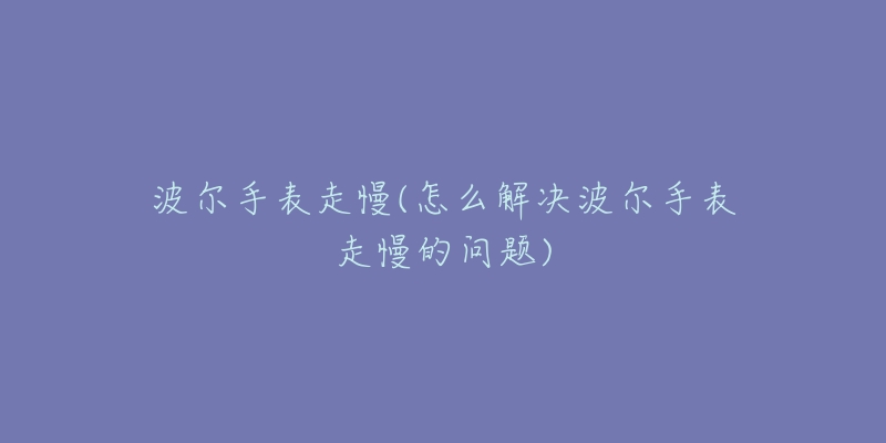波尔手表走慢(怎么解决波尔手表走慢的问题)-名表号 波尔手表走慢(怎么解决波尔手表走慢的问题)