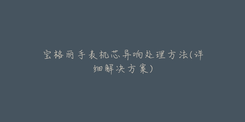 宝格丽手表机芯异响处理方法(详细解决方案)-名表号 宝格丽手表机芯异响处理方法(详细解决方案)