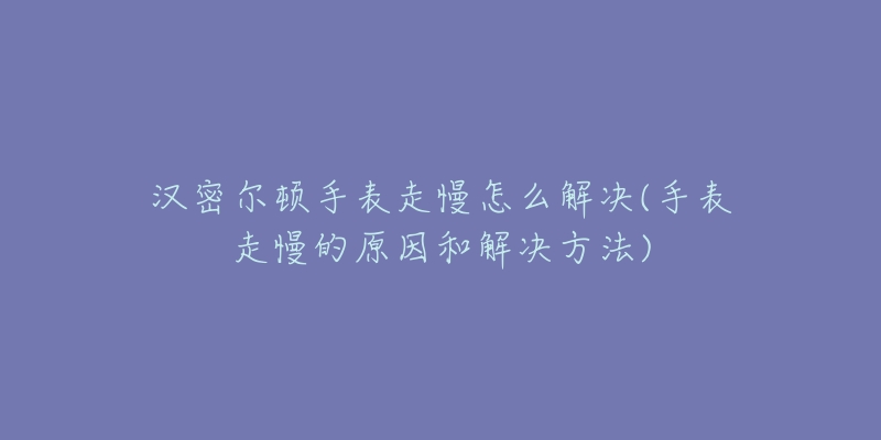 汉密尔顿手表走慢怎么解决(手表走慢的原因和解决方法)-名表号 汉密尔顿手表走慢怎么解决(手表走慢的原因和解决方法)