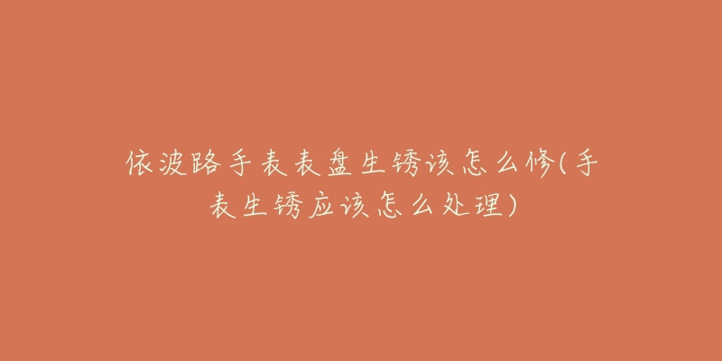 依波路手表表盘生锈该怎么修(手表生锈应该怎么处理)-名表号 依波路手表表盘生锈该怎么修(手表生锈应该怎么处理)
