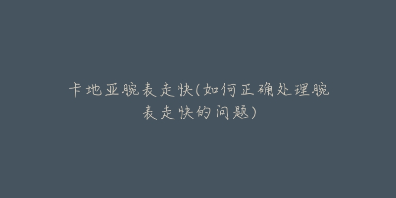 卡地亚腕表走快(如何正确处理腕表走快的问题)-名表号 卡地亚腕表走快(如何正确处理腕表走快的问题)