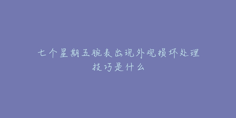 七个星期五腕表出现外观损坏处理技巧是什么-名表号 七个星期五腕表出现外观损坏处理技巧是什么