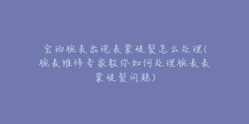 宝珀腕表出现表蒙破裂怎么处理(腕表维修专家教你如何处理腕表表蒙破裂问题)-名表号 宝珀腕表出现表蒙破裂怎么处理(腕表维修专家教你如何处理腕表表蒙破裂问题)