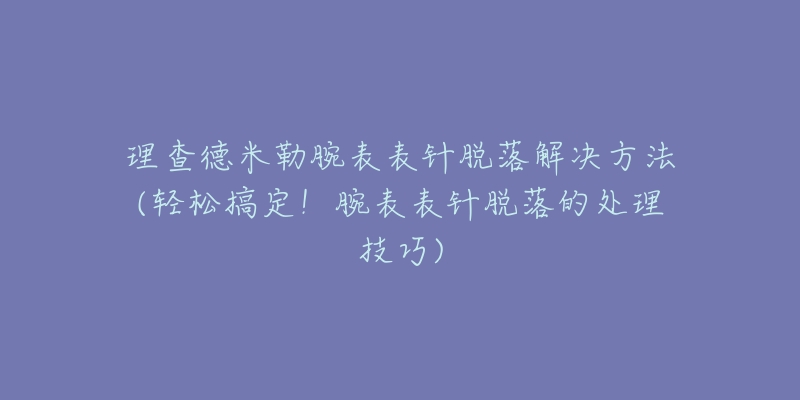 理查德米勒腕表表针脱落解决方法(轻松搞定!腕表表针脱落的处理技巧)-名表号 理查德米勒腕表表针脱落解决方法(轻松搞定!腕表表针脱落的处理技巧)