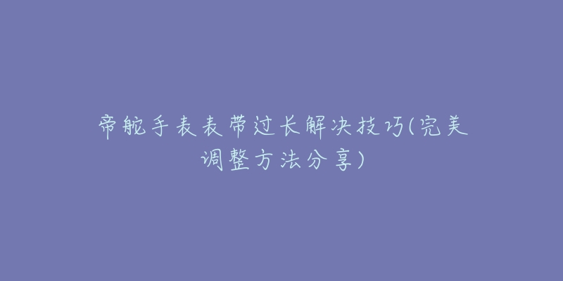 帝舵手表表带过长解决技巧(完美调整方法分享)-名表号 帝舵手表表带过长解决技巧(完美调整方法分享)