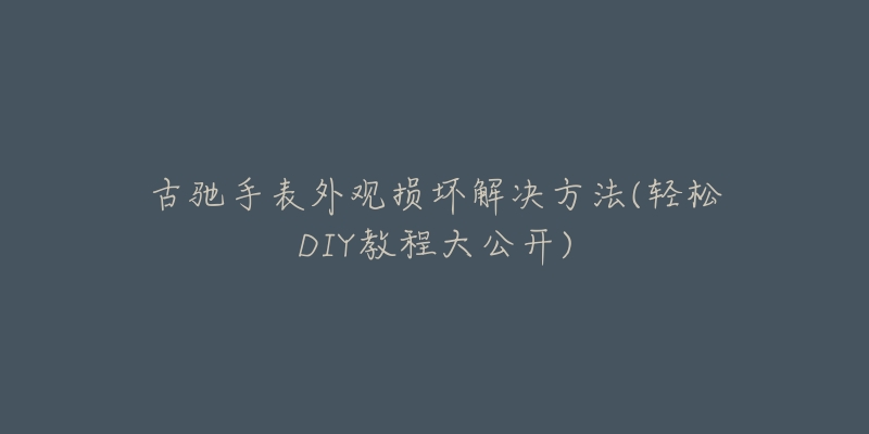 古驰手表外观损坏解决方法(轻松DIY教程大公开)-名表号 古驰手表外观损坏解决方法(轻松DIY教程大公开)