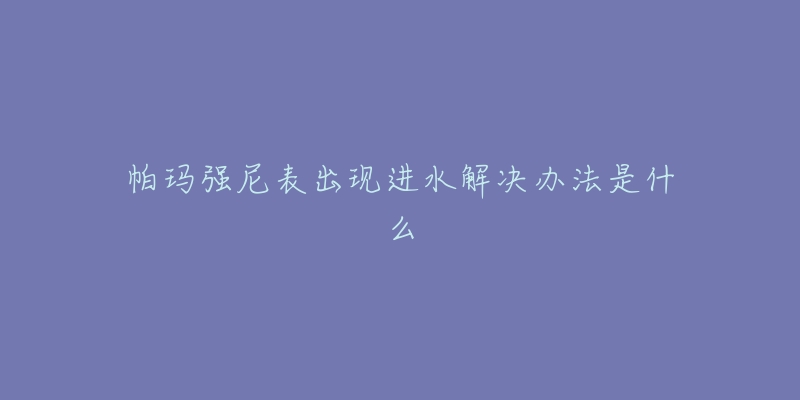 帕玛强尼表出现进水解决办法是什么-名表号 帕玛强尼表出现进水解决办法是什么