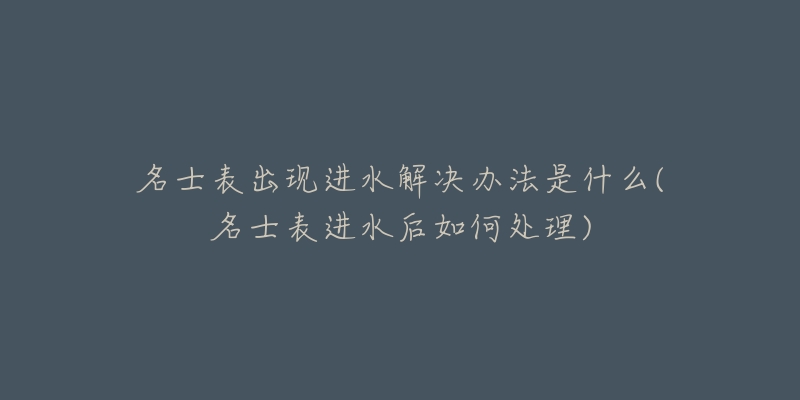 名士表出现进水解决办法是什么(名士表进水后如何处理)-名表号 名士表出现进水解决办法是什么(名士表进水后如何处理)