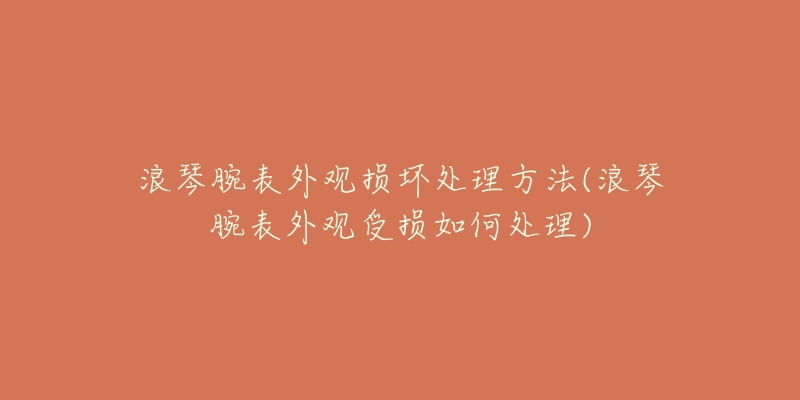 浪琴腕表外观损坏处理方法(浪琴腕表外观受损如何处理)-名表号 浪琴腕表外观损坏处理方法(浪琴腕表外观受损如何处理)