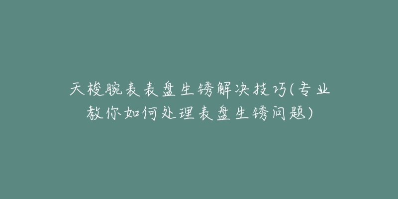 天梭腕表表盘生锈解决技巧(专业教你如何处理表盘生锈问题)-名表号 天梭腕表表盘生锈解决技巧(专业教你如何处理表盘生锈问题)